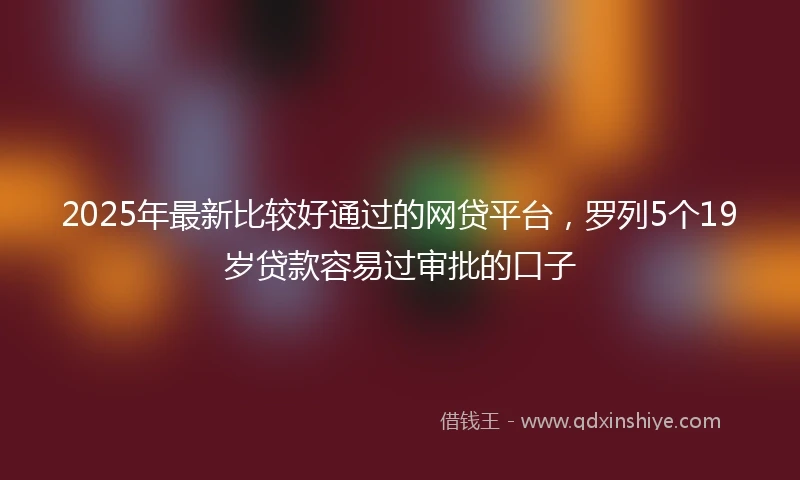 2025年最新比较好通过的网贷平台，罗列5个19岁贷款容易过审批的口子