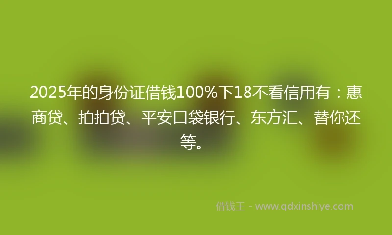 2025年的身份证借钱100%下18不看信用有：惠商贷、拍拍贷、平安口袋银行、东方汇、替你还等。