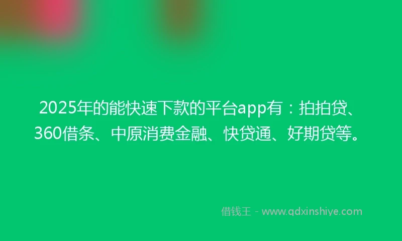 2025年的能快速下款的平台app有：拍拍贷、360借条、中原消费金融、快贷通、好期贷等。