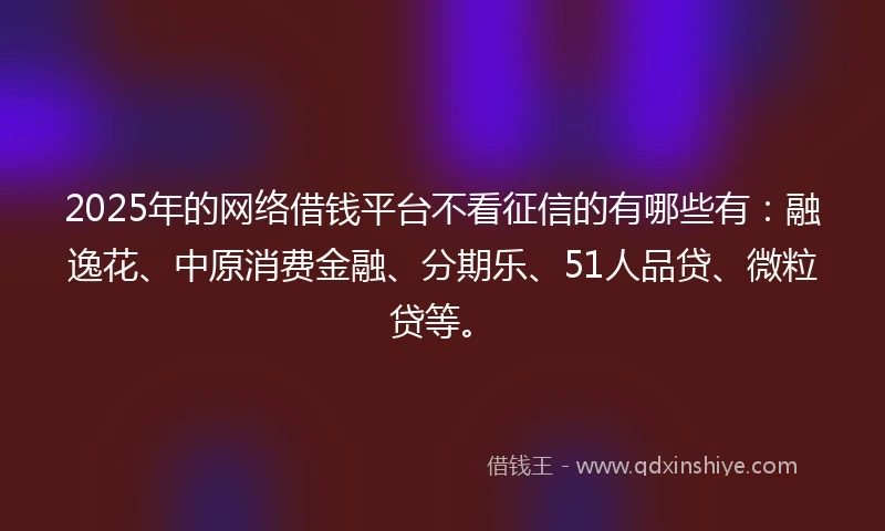 2025年的网络借钱平台不看征信的有哪些有：融逸花、中原消费金融、分期乐、51人品贷、微粒贷等。