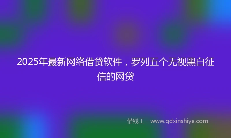 2025年最新网络借贷软件，罗列五个无视黑白征信的网贷