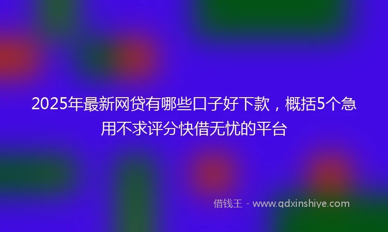 2025年最新网贷有哪些口子好下款，概括5个急用不求评分快借无忧的平台