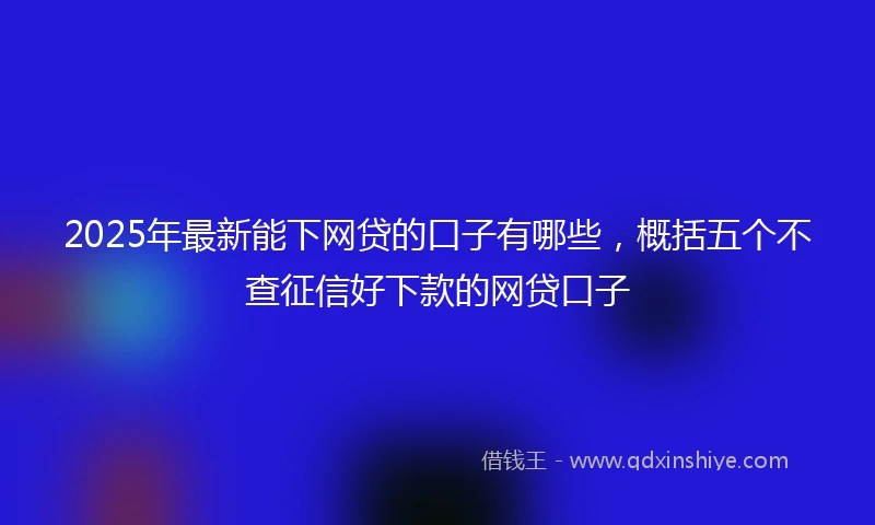 2025年最新能下网贷的口子有哪些，概括五个不查征信好下款的网贷口子