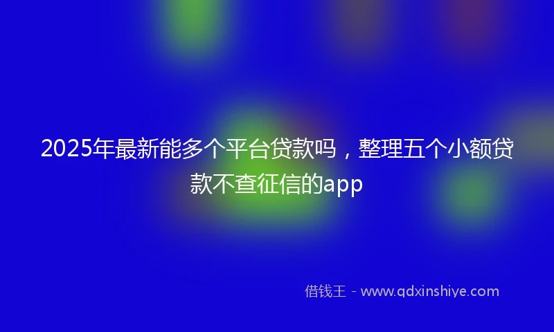 2025年最新能多个平台贷款吗，整理五个小额贷款不查征信的app
