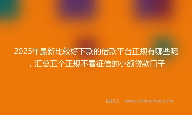 2025年最新比较好下款的借款平台正规有哪些呢，汇总五个正规不看征信的小额贷款口子