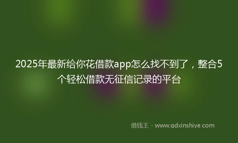 2025年最新给你花借款app怎么找不到了，整合5个轻松借款无征信记录的平台
