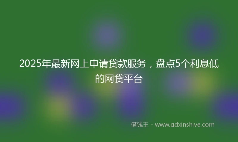 2025年最新网上申请贷款服务，盘点5个利息低的网贷平台