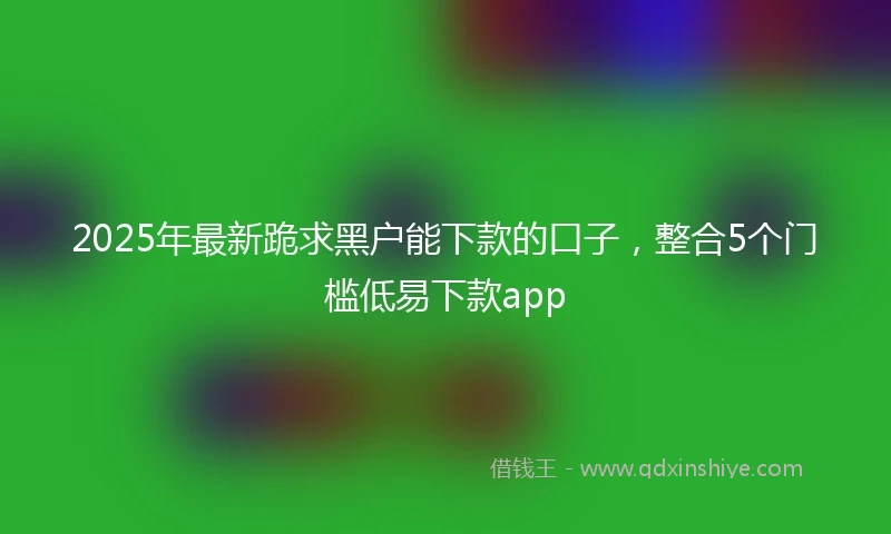 2025年最新跪求黑户能下款的口子，整合5个门槛低易下款app