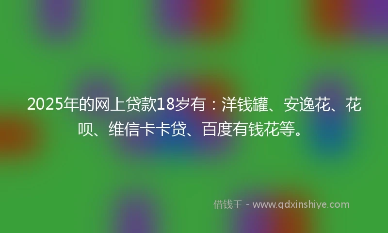 2025年的网上贷款18岁有：洋钱罐、安逸花、花呗、维信卡卡贷、百度有钱花等。