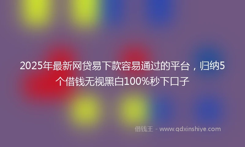 2025年最新网贷易下款容易通过的平台，归纳5个借钱无视黑白100%秒下口子
