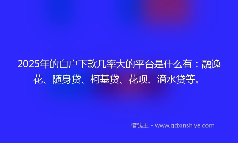 2025年的白户下款几率大的平台是什么有：融逸花、随身贷、柯基贷、花呗、滴水贷等。