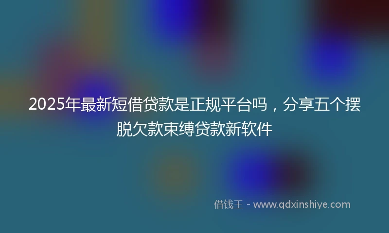 2025年最新短借贷款是正规平台吗，分享五个摆脱欠款束缚贷款新软件
