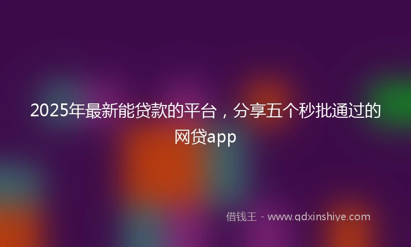 2025年最新能贷款的平台,分享五个秒批通过的网贷app