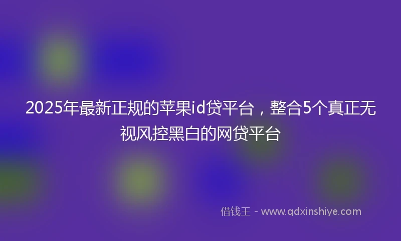 2025年最新正规的苹果id贷平台，整合5个真正无视风控黑白的网贷平台
