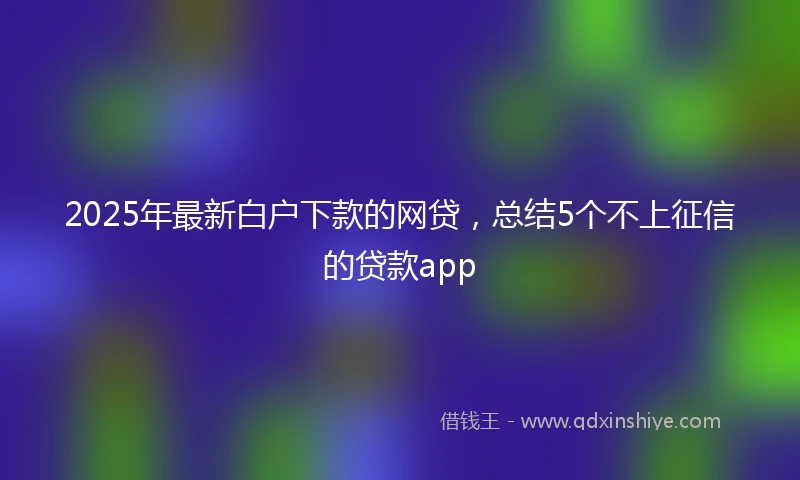 2025年最新白户下款的网贷，总结5个不上征信的贷款app