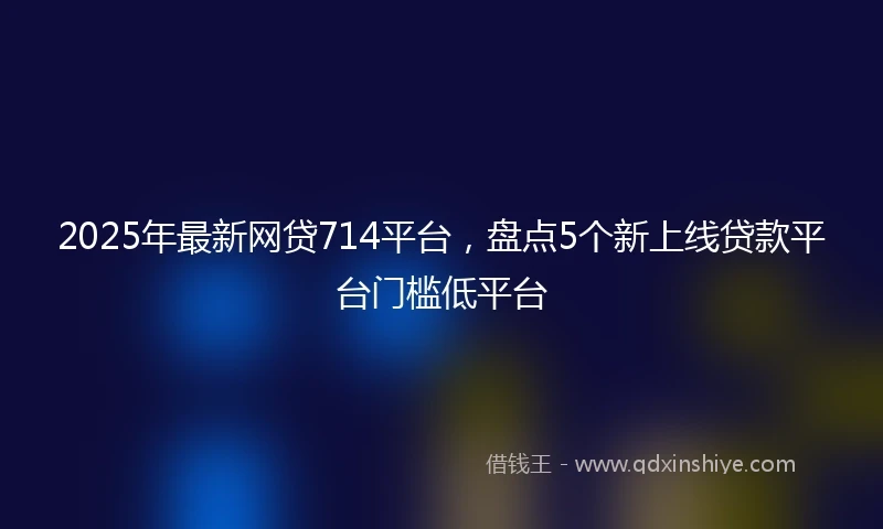 2025年最新网贷714平台，盘点5个新上线贷款平台门槛低平台