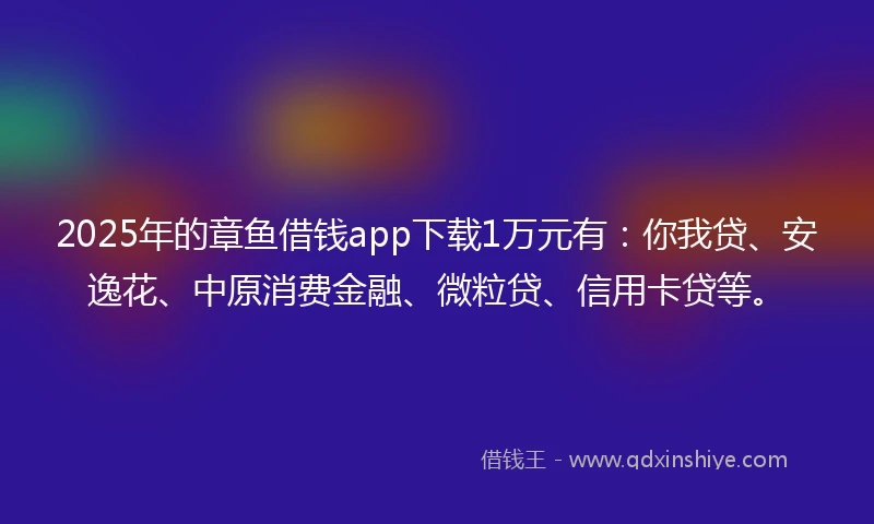 2025年的章鱼借钱app下载1万元有：你我贷、安逸花、中原消费金融、微粒贷、信用卡贷等。