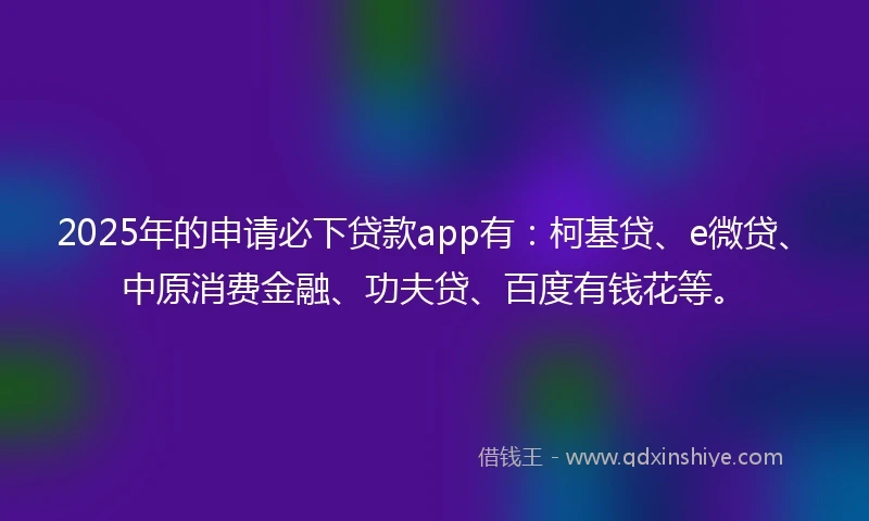 2025年的申请必下贷款app有：柯基贷、e微贷、中原消费金融、功夫贷、百度有钱花等。