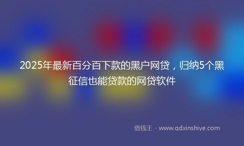 2025年最新百分百下款的黑户网贷，归纳5个黑征信也能贷款的网贷软件