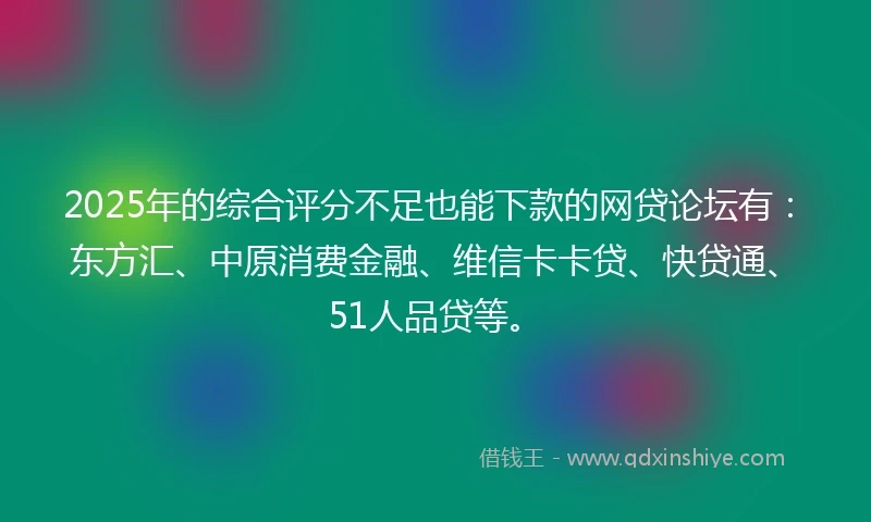 2025年的综合评分不足也能下款的网贷论坛有：东方汇、中原消费金融、维信卡卡贷、快贷通、51人品贷等。