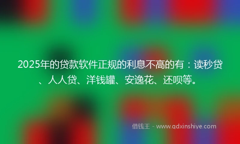 2025年的贷款软件正规的利息不高的有：读秒贷、人人贷、洋钱罐、安逸花、还呗等。