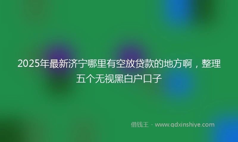 2025年最新济宁哪里有空放贷款的地方啊，整理五个无视黑白户口子