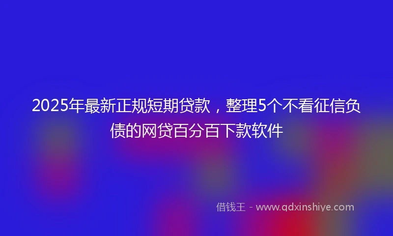 2025年最新正规短期贷款，整理5个不看征信负债的网贷百分百下款软件