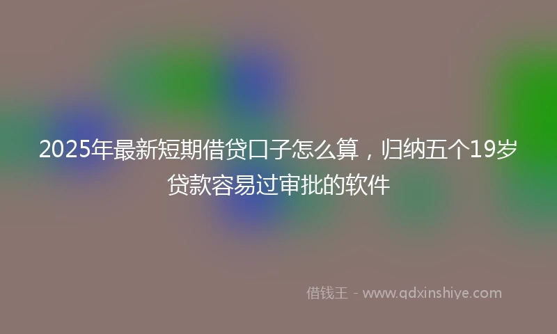 2025年最新短期借贷口子怎么算，归纳五个19岁贷款容易过审批的软件