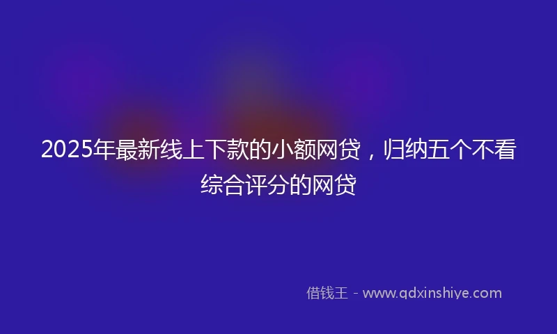 2025年最新线上下款的小额网贷，归纳五个不看综合评分的网贷