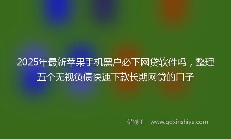 2025年最新苹果手机黑户必下网贷软件吗,整理五个无视负债快速下款长期网贷的口子