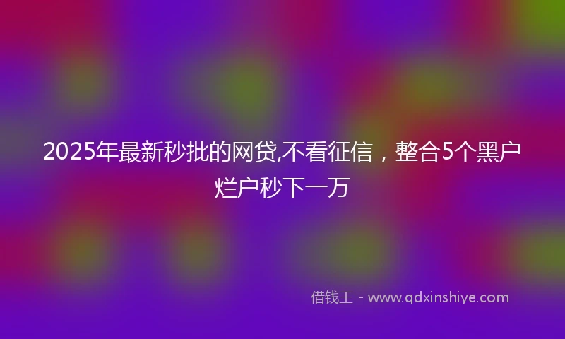 2025年最新秒批的网贷,不看征信，整合5个黑户烂户秒下一万