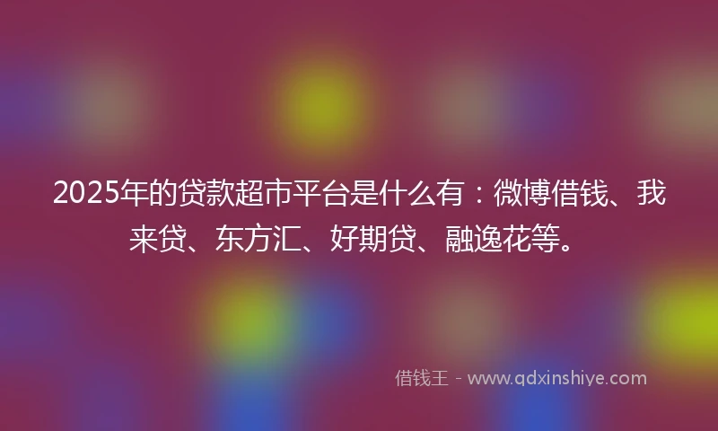 2025年的贷款超市平台是什么有：微博借钱、我来贷、东方汇、好期贷、融逸花等。