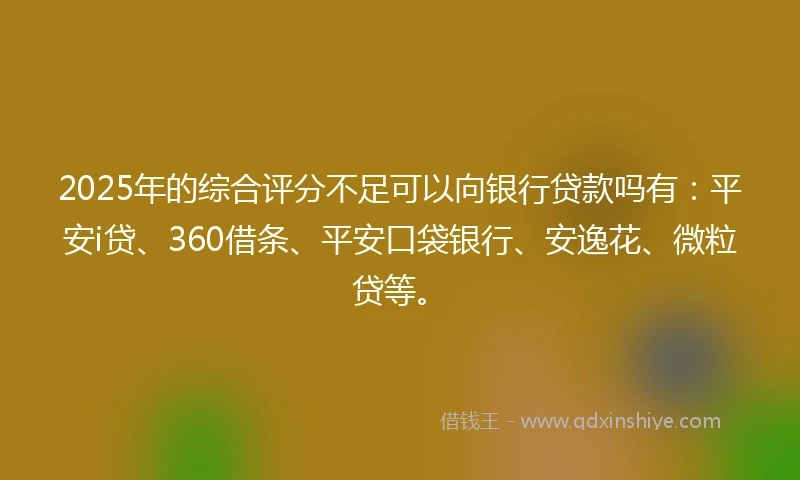 2025年的综合评分不足可以向银行贷款吗有：平安i贷、360借条、平安口袋银行、安逸花、微粒贷等。