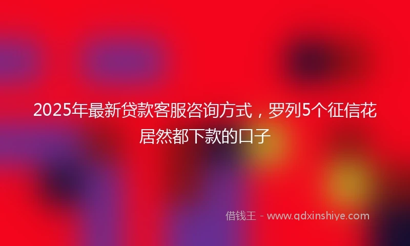 2025年最新贷款客服咨询方式，罗列5个征信花居然都下款的口子