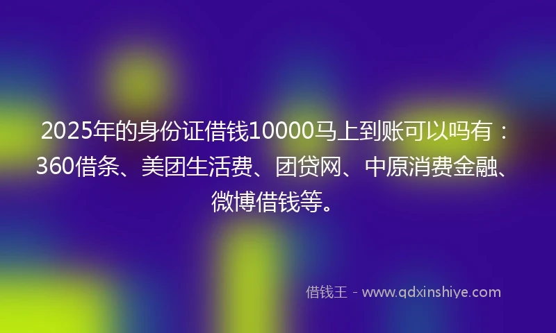 2025年的身份证借钱10000马上到账可以吗有：360借条、美团生活费、团贷网、中原消费金融、微博借钱等。