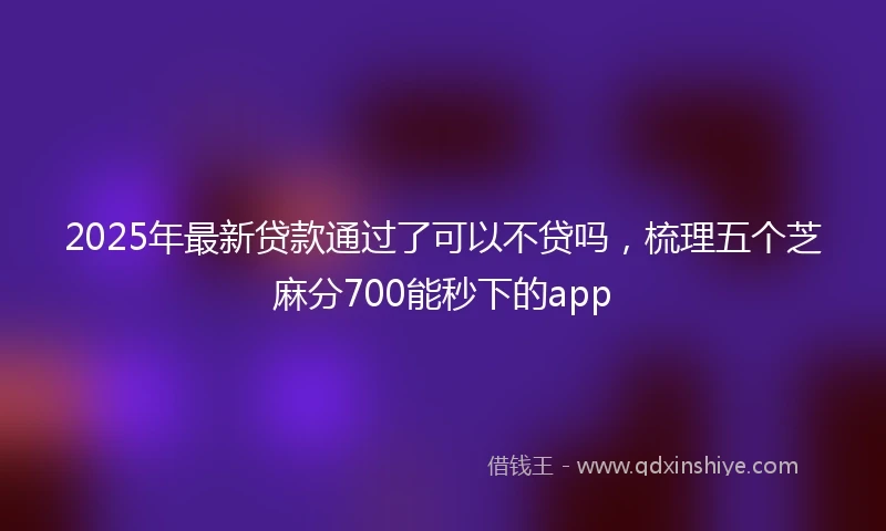 2025年最新贷款通过了可以不贷吗，梳理五个芝麻分700能秒下的app