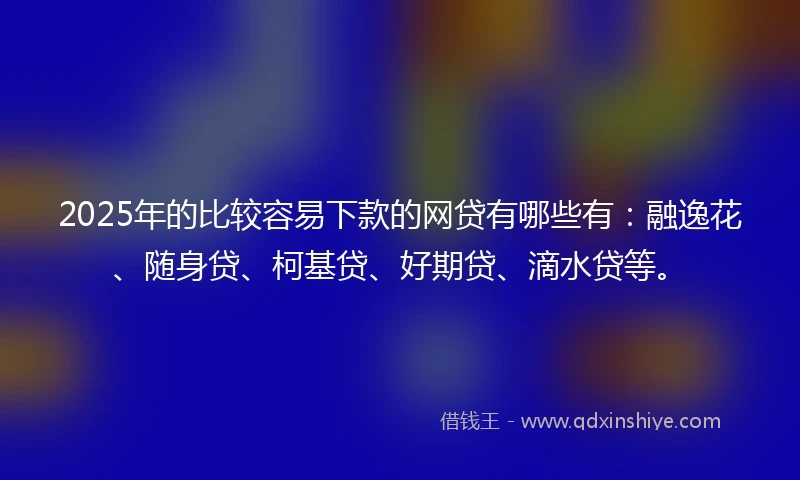 2025年的比较容易下款的网贷有哪些有：融逸花、随身贷、柯基贷、好期贷、滴水贷等。