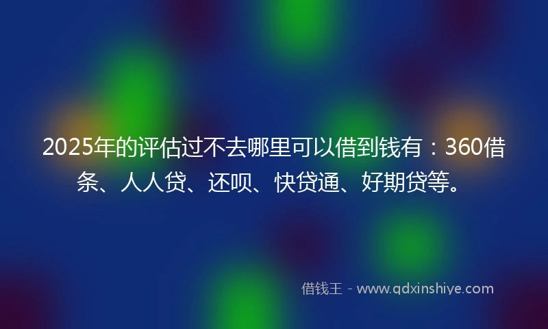 2025年的评估过不去哪里可以借到钱有：360借条、人人贷、还呗、快贷通、好期贷等。