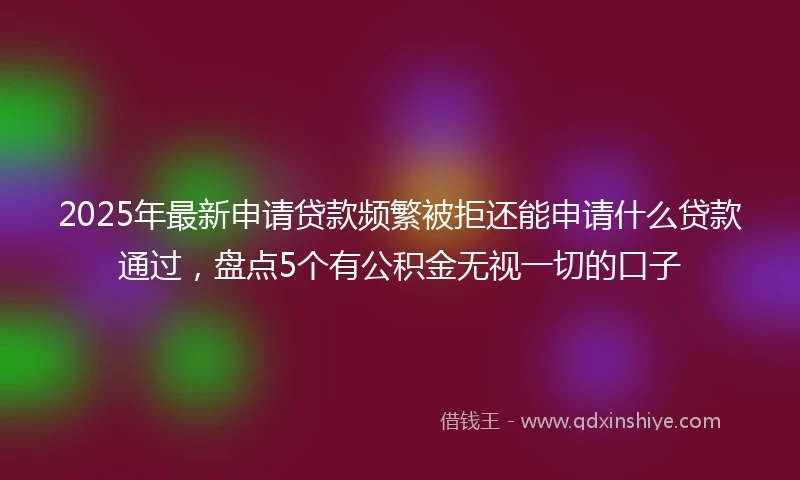 2025年最新申请贷款频繁被拒还能申请什么贷款通过，盘点5个有公积金无视一切的口子