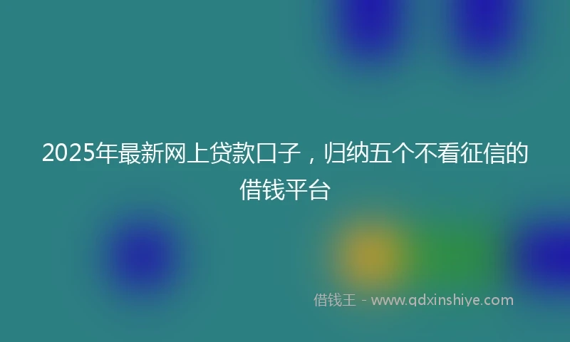 2025年最新网上贷款口子，归纳五个不看征信的借钱平台