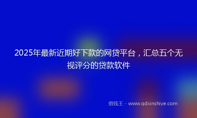 2025年最新近期好下款的网贷平台，汇总五个无视评分的贷款软件