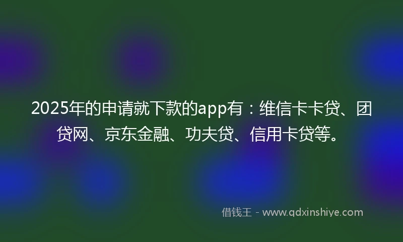 2025年的申请就下款的app有：维信卡卡贷、团贷网、京东金融、功夫贷、信用卡贷等。