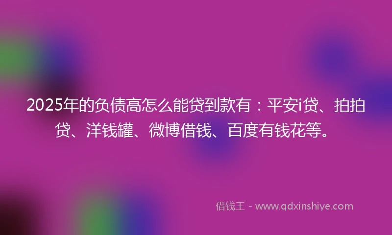 2025年的负债高怎么能贷到款有：平安i贷、拍拍贷、洋钱罐、微博借钱、百度有钱花等。