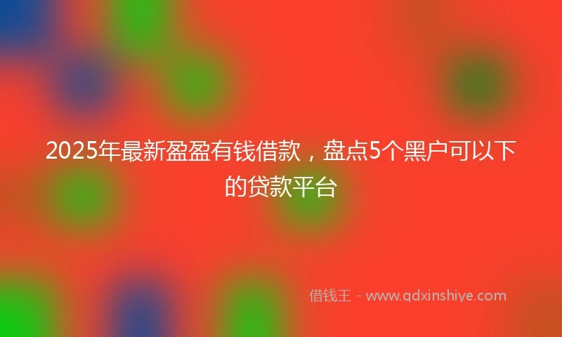 2025年最新盈盈有钱借款，盘点5个黑户可以下的贷款平台