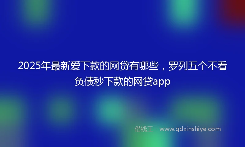 2025年最新爱下款的网贷有哪些，罗列五个不看负债秒下款的网贷app