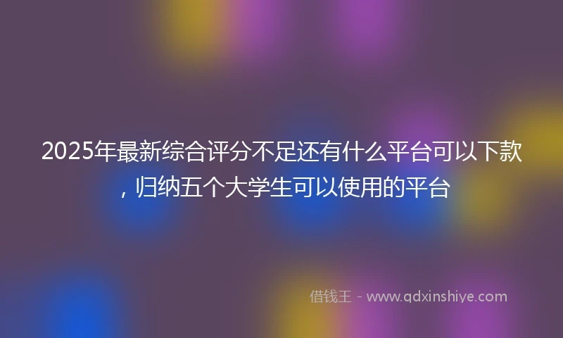 2025年最新综合评分不足还有什么平台可以下款，归纳五个大学生可以使用的平台