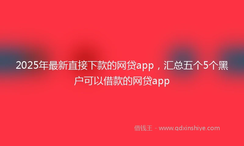 2025年最新直接下款的网贷app，汇总五个5个黑户可以借款的网贷app
