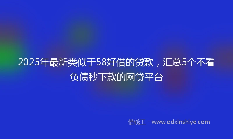 2025年最新类似于58好借的贷款，汇总5个不看负债秒下款的网贷平台