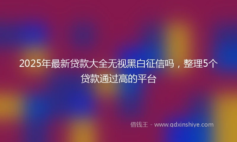 2025年最新贷款大全无视黑白征信吗，整理5个贷款通过高的平台