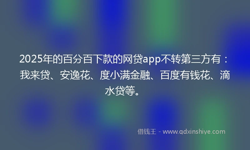 2025年的百分百下款的网贷app不转第三方有：我来贷、安逸花、度小满金融、百度有钱花、滴水贷等。